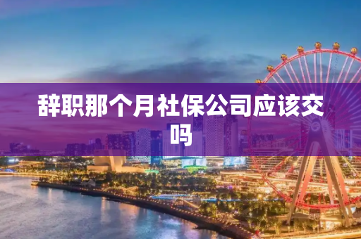 辞职那个月社保公司应该交吗
