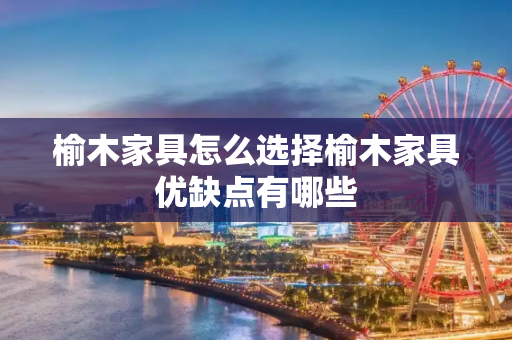 榆木家具怎么选择榆木家具优缺点有哪些