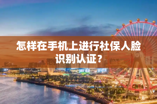 怎样在手机上进行社保人脸识别认证？
