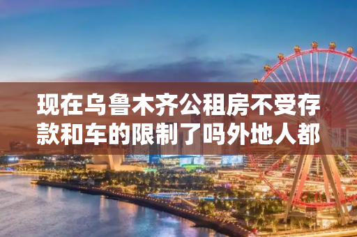 现在乌鲁木齐公租房不受存款和车的限制了吗外地人都可以申领吗