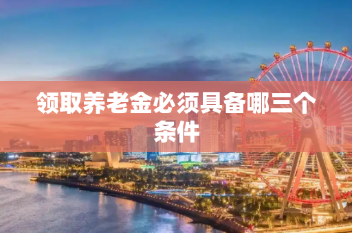 领取养老金必须具备哪三个条件
