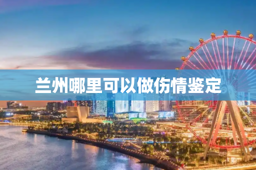 兰州哪里可以做伤情鉴定