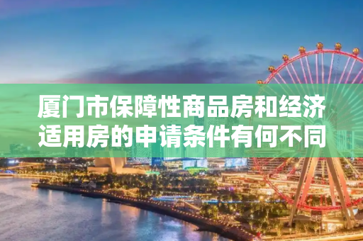 厦门市保障性商品房和经济适用房的申请条件有何不同？