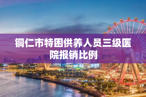 铜仁市特困供养人员三级医院报销比例