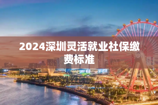 2024深圳灵活就业社保缴费标准