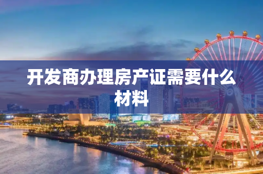 开发商办理房产证需要什么材料