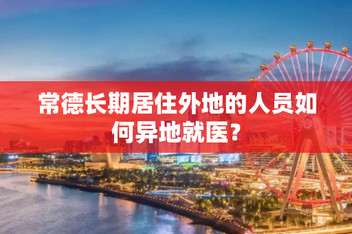 常德长期居住外地的人员如何异地就医？