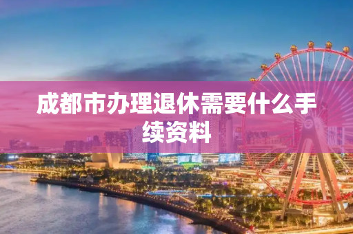 成都市办理退休需要什么手续资料