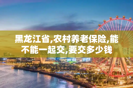 黑龙江省,农村养老保险,能不能一起交,要交多少钱