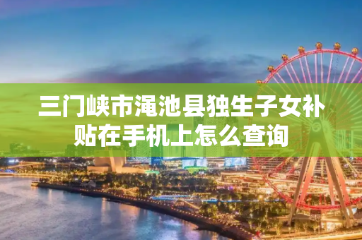 三门峡市渑池县独生子女补贴在手机上怎么查询