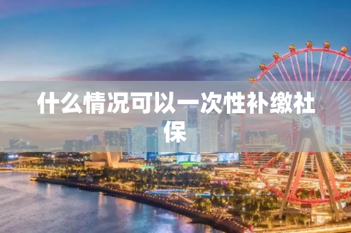 什么情况可以一次性补缴社保