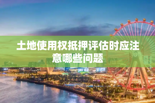 土地使用权抵押评估时应注意哪些问题