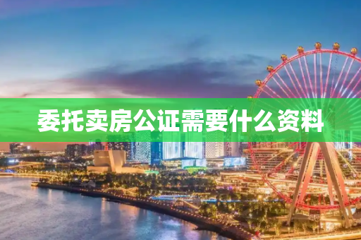 委托卖房公证需要什么资料