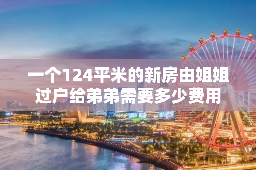 一个124平米的新房由姐姐过户给弟弟需要多少费用