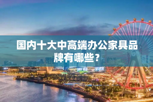国内十大中高端办公家具品牌有哪些？