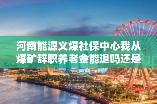 河南能源义煤社保中心我从煤矿辞职养老金能退吗还是转到地方。