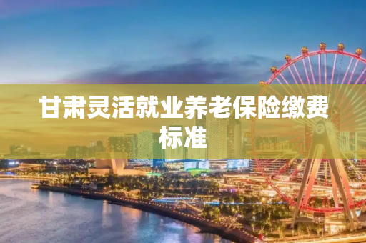 甘肃灵活就业养老保险缴费标准