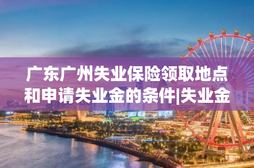 广东广州失业保险领取地点和申请失业金的条件|失业金不领就作废了么