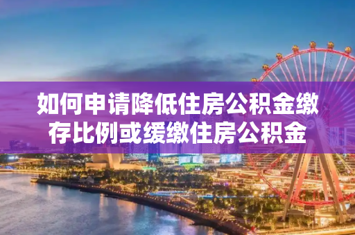如何申请降低住房公积金缴存比例或缓缴住房公积金