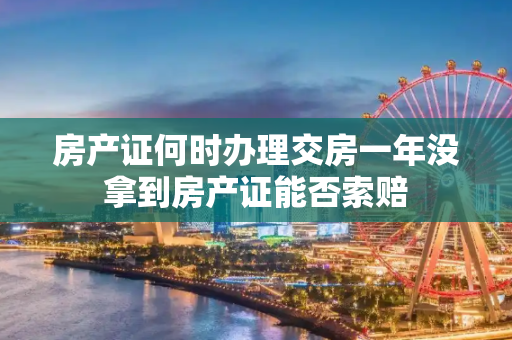 房产证何时办理交房一年没拿到房产证能否索赔