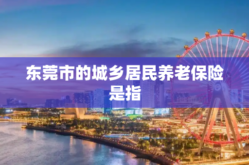东莞市的城乡居民养老保险是指