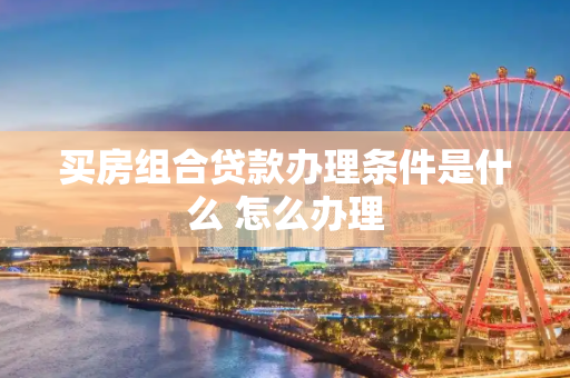 买房组合贷款办理条件是什么 怎么办理