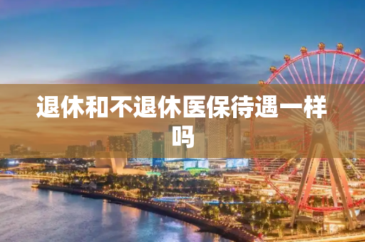 退休和不退休医保待遇一样吗