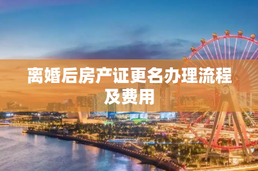 离婚后房产证更名办理流程及费用
