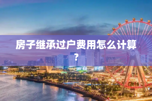 房子继承过户费用怎么计算?