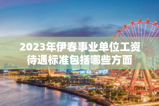 2023年伊春事业单位工资待遇标准包括哪些方面