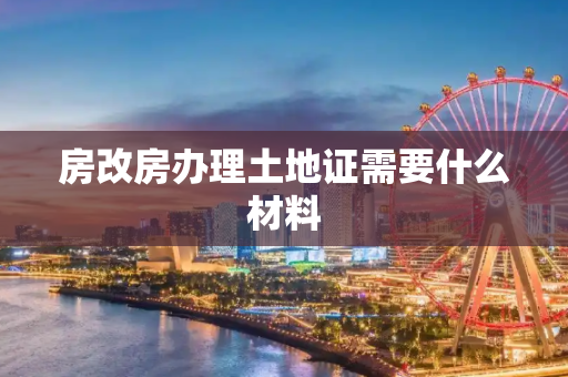 房改房办理土地证需要什么材料