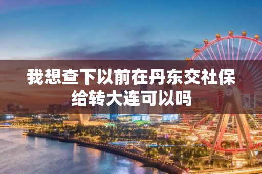 我想查下以前在丹东交社保给转大连可以吗
