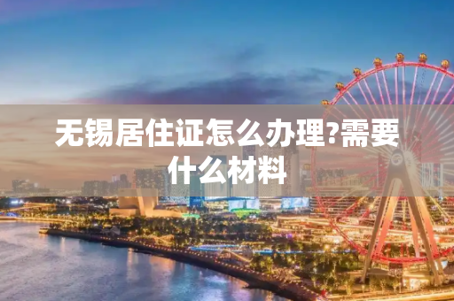 无锡居住证怎么办理?需要什么材料