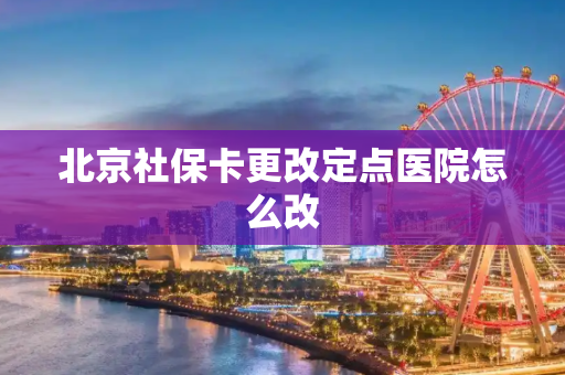 北京社保卡更改定点医院怎么改