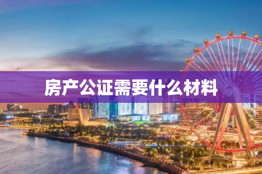 房产公证需要什么材料