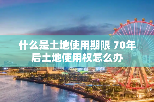 什么是土地使用期限 70年后土地使用权怎么办