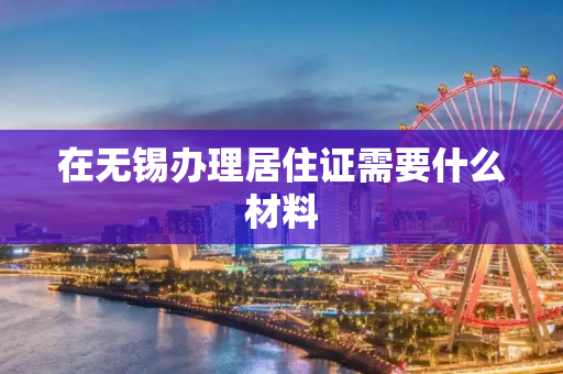 在无锡办理居住证需要什么材料