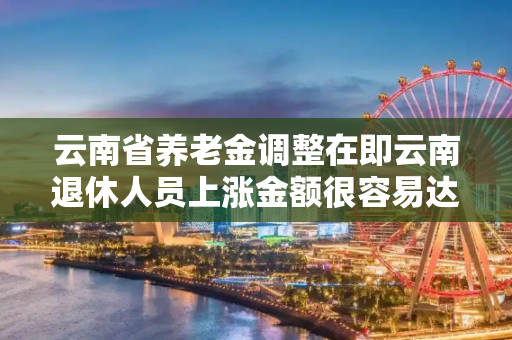 云南省养老金调整在即云南退休人员上涨金额很容易达156元吗?