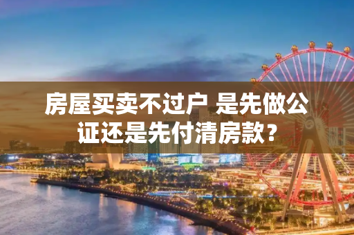 房屋买卖不过户 是先做公证还是先付清房款？