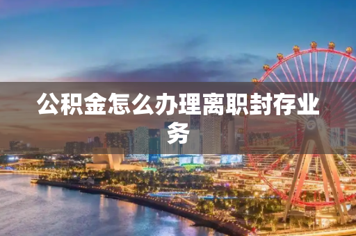 公积金怎么办理离职封存业务