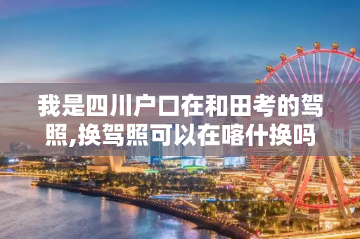 我是四川户口在和田考的驾照,换驾照可以在喀什换吗?需不需居住证。