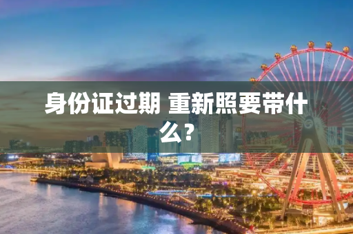 身份证过期 重新照要带什么？