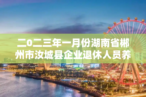 二0二三年一月份湖南省郴州市汝城县企业退休人员养老金什么时间发放