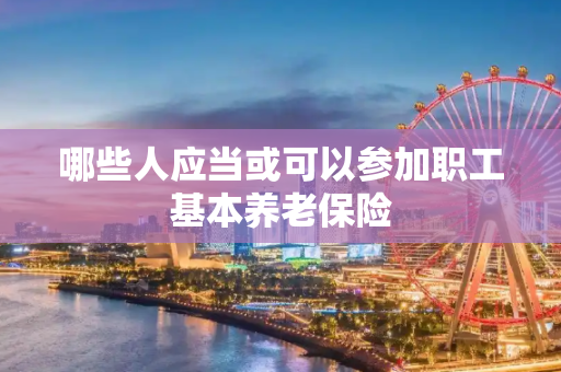 哪些人应当或可以参加职工基本养老保险