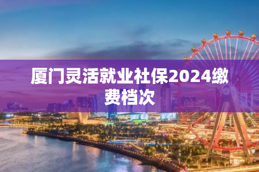 厦门灵活就业社保2024缴费档次