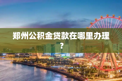 郑州公积金贷款在哪里办理？