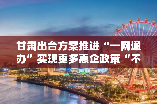 甘肃出台方案推进“一网通办”实现更多惠企政策“不来即享”