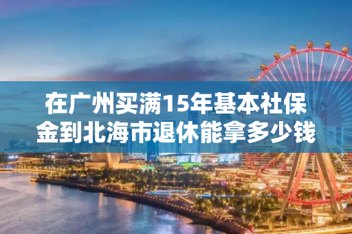 在广州买满15年基本社保金到北海市退休能拿多少钱