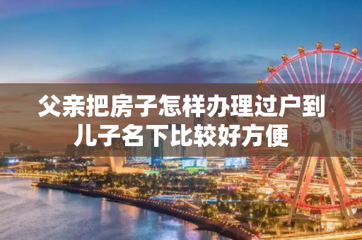 父亲把房子怎样办理过户到儿子名下比较好方便