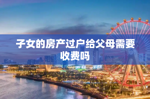 子女的房产过户给父母需要收费吗